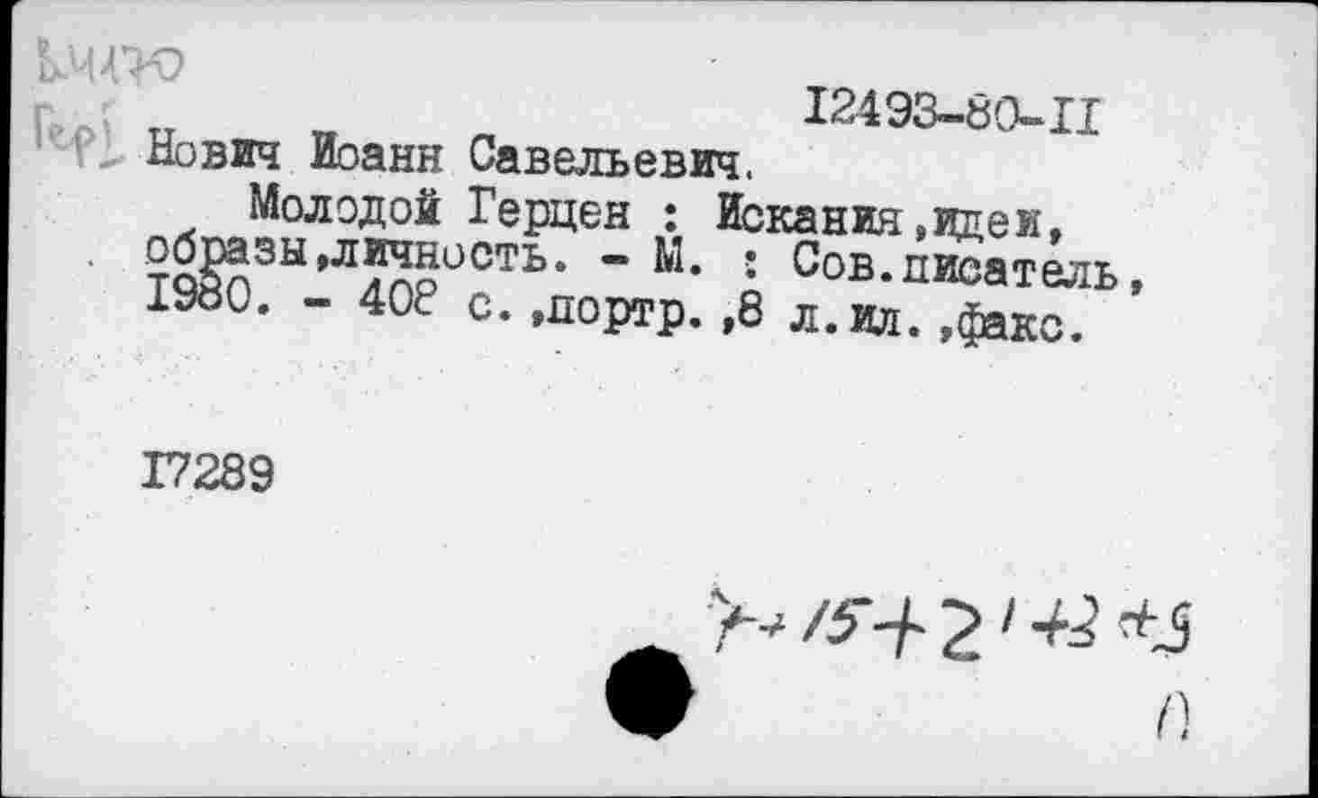 ﻿12493-80-11
Нович Иоанн Савельевич,
Молодой Герцен : Искания.идеи, . образы»личность. - Ы. : Сов.писатель 1980. - 408 с. »портр.,8 л.ил. »факс.
17289